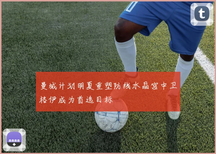 曼城计划明夏重塑防线水晶宫中卫格伊成为首选目标