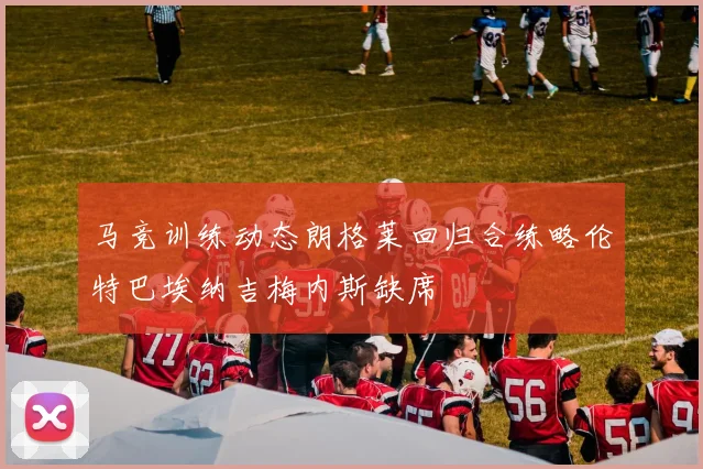 马竞训练动态朗格莱回归合练略伦特巴埃纳吉梅内斯缺席