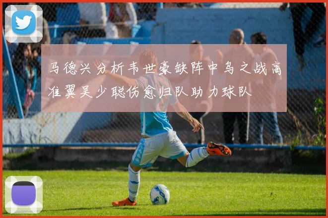 马德兴分析韦世豪缺阵中乌之战高准翼吴少聪伤愈归队助力球队