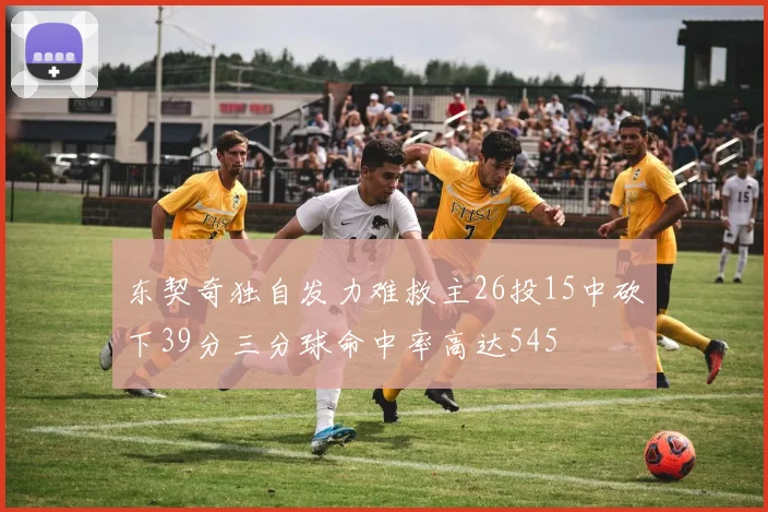 东契奇独自发力难救主26投15中砍下39分三分球命中率高达545