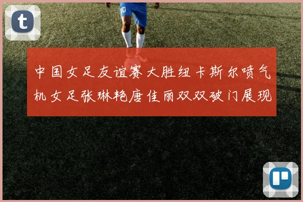 中国女足友谊赛大胜纽卡斯尔喷气机女足张琳艳唐佳丽双双破门展现实力