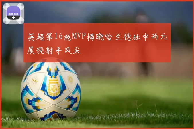 英超第16轮MVP揭晓哈兰德独中两元展现射手风采