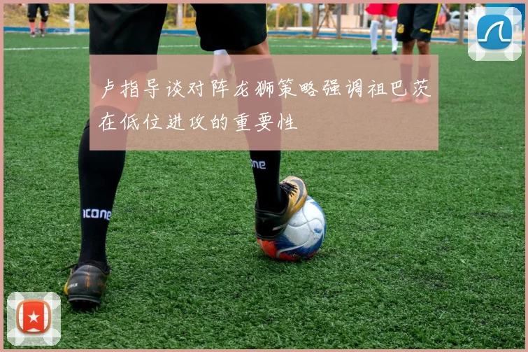 卢指导谈对阵龙狮策略强调祖巴茨在低位进攻的重要性