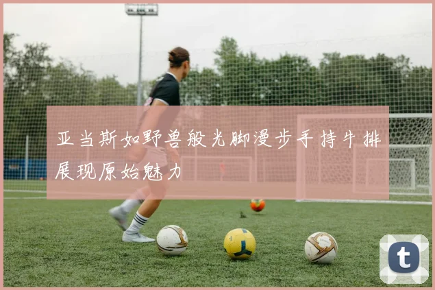 亚当斯如野兽般光脚漫步手持牛排展现原始魅力