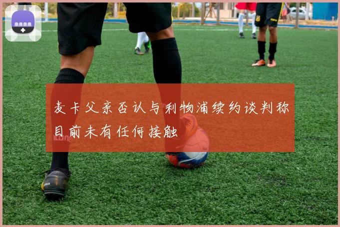 麦卡父亲否认与利物浦续约谈判称目前未有任何接触