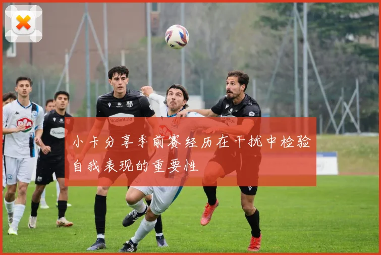 小卡分享季前赛经历在干扰中检验自我表现的重要性