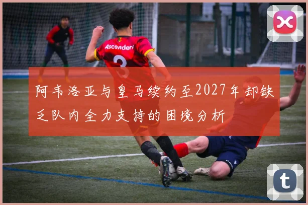 阿韦洛亚与皇马续约至2027年却缺乏队内全力支持的困境分析