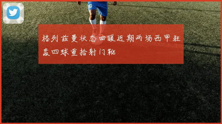 格列兹曼状态回暖近期两场西甲狂轰四球重拾射门靴