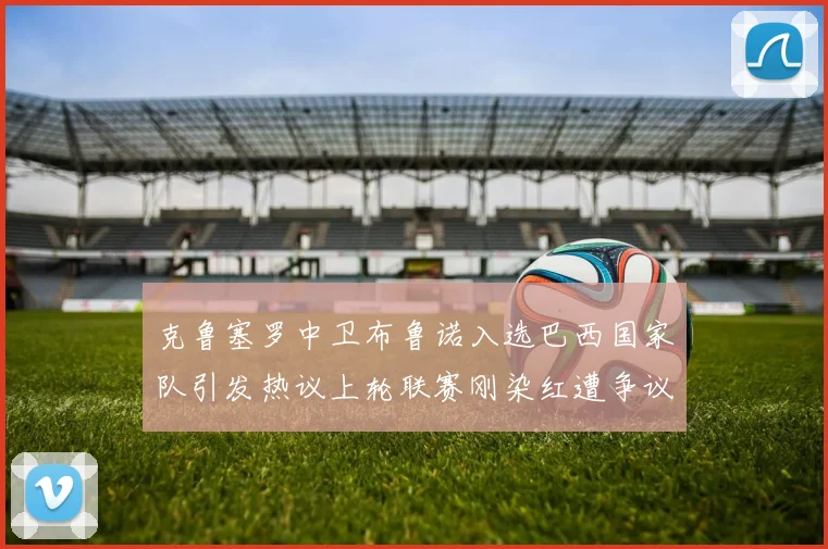 克鲁塞罗中卫布鲁诺入选巴西国家队引发热议上轮联赛刚染红遭争议