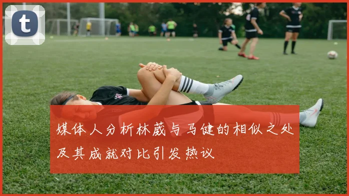 媒体人分析林葳与马健的相似之处及其成就对比引发热议