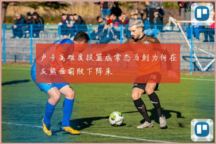 卢卡高难度投篮成常态马刺为何在灰熊面前败下阵来