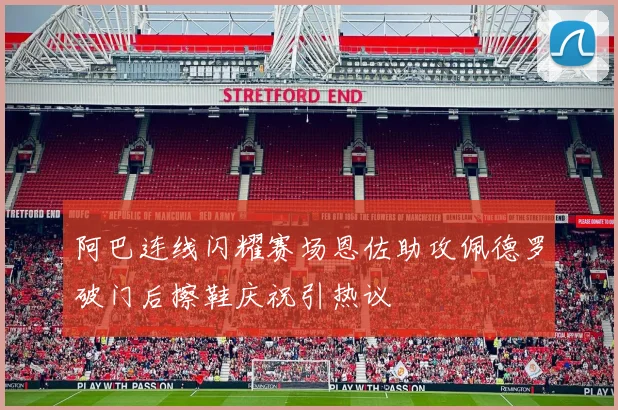 阿巴连线闪耀赛场恩佐助攻佩德罗破门后擦鞋庆祝引热议