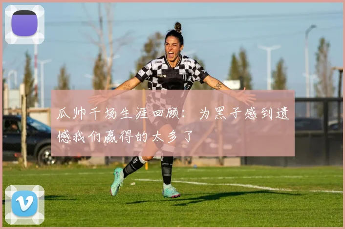 瓜帅千场生涯回顾：为黑子感到遗憾我们赢得的太多了