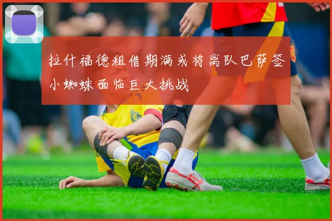 拉什福德租借期满或将离队巴萨签小蜘蛛面临巨大挑战