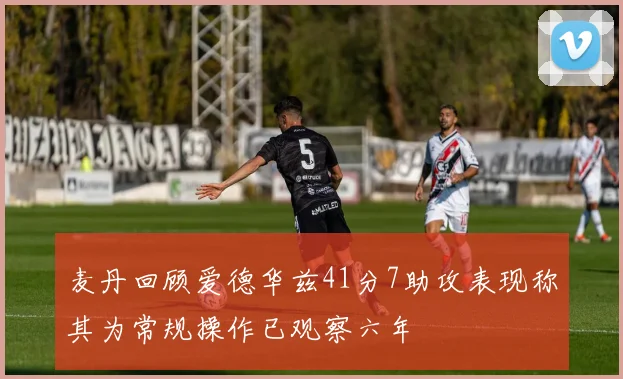 麦丹回顾爱德华兹41分7助攻表现称其为常规操作已观察六年