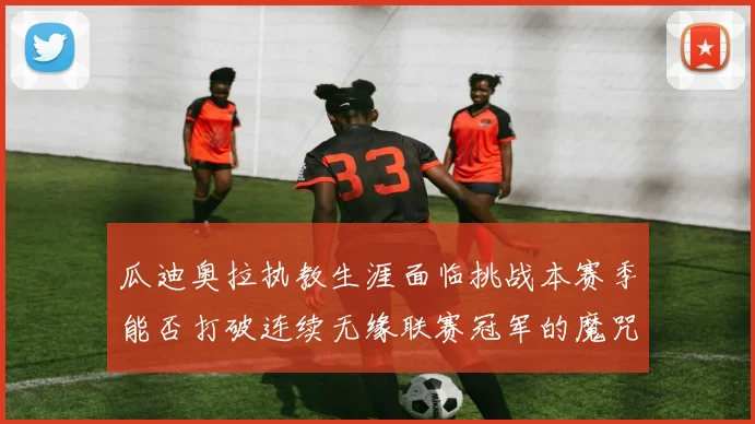 瓜迪奥拉执教生涯面临挑战本赛季能否打破连续无缘联赛冠军的魔咒