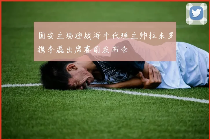 国安主场迎战海牛代理主帅拉米罗携李磊出席赛前发布会