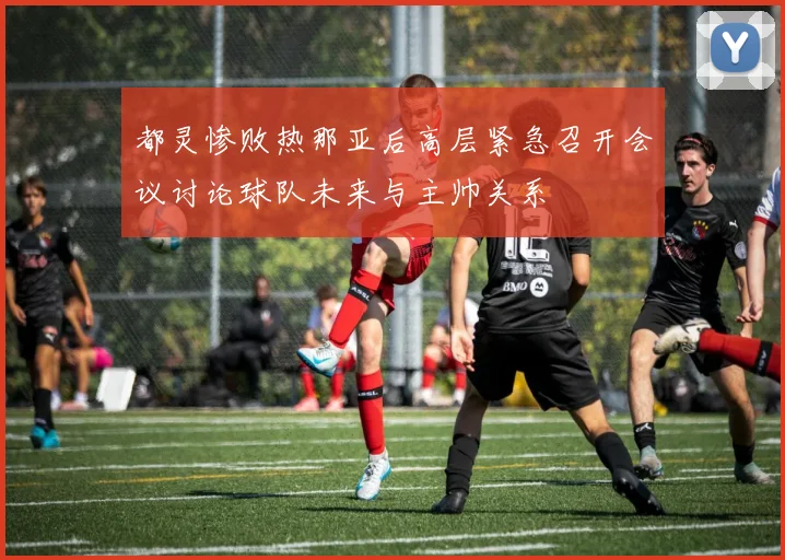 都灵惨败热那亚后高层紧急召开会议讨论球队未来与主帅关系