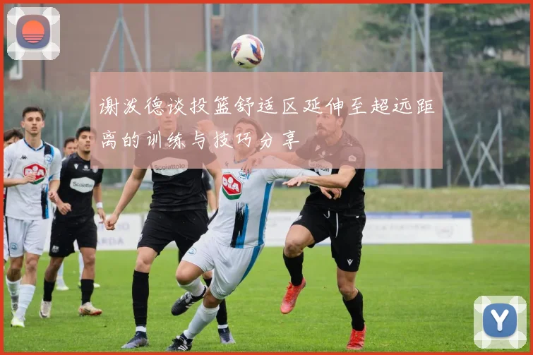 谢泼德谈投篮舒适区延伸至超远距离的训练与技巧分享