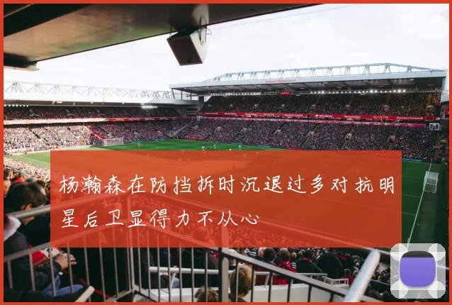 杨瀚森在防挡拆时沉退过多对抗明星后卫显得力不从心