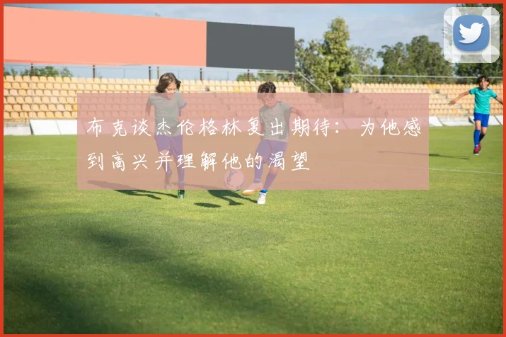 布克谈杰伦格林复出期待：为他感到高兴并理解他的渴望