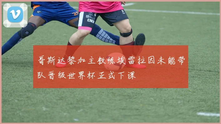 哥斯达黎加主教练埃雷拉因未能带队晋级世界杯正式下课