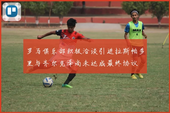 罗马俱乐部积极洽谈引进拉斯帕多里与齐尔克泽尚未达成最终协议