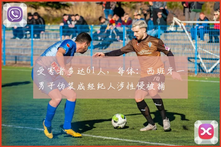 受害者多达61人，每体：西班牙一男子伪装成经纪人涉性侵被捕