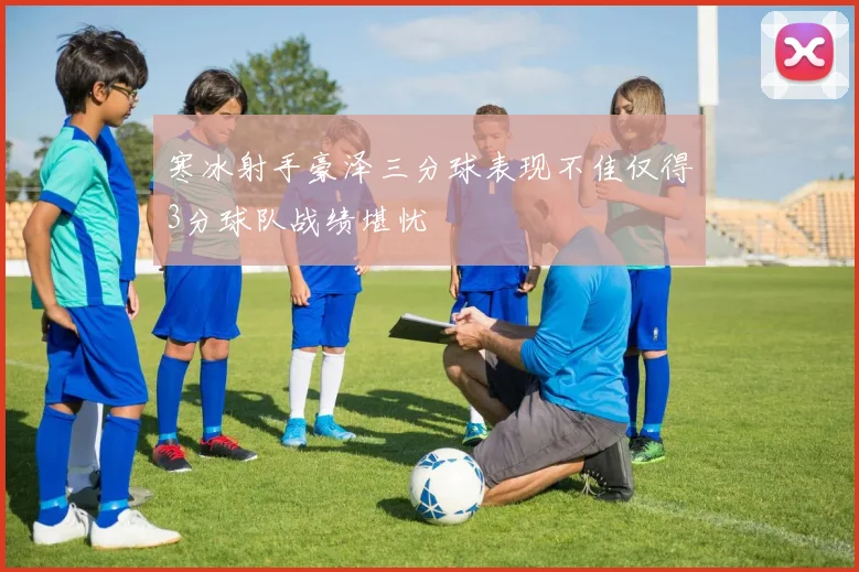寒冰射手豪泽三分球表现不佳仅得3分球队战绩堪忧