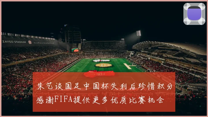 朱艺谈国足中国杯失利后珍惜积分感谢FIFA提供更多优质比赛机会