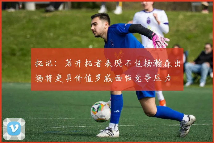 拓记：若开拓者表现不佳杨瀚森出场将更具价值罗威面临竞争压力