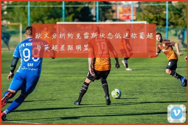 欧文分析约克雷斯状态低迷称葡超与英超差距明显