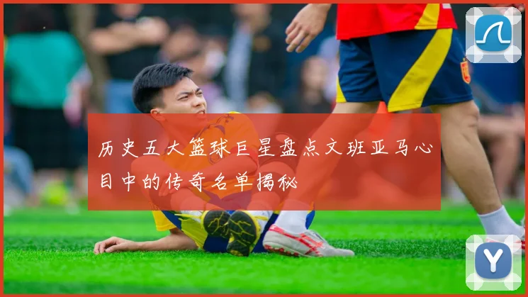 历史五大篮球巨星盘点文班亚马心目中的传奇名单揭秘