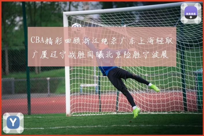 CBA精彩回顾浙江绝杀广东上海轻取广厦辽宁战胜同曦北京险胜宁波展现强队风采