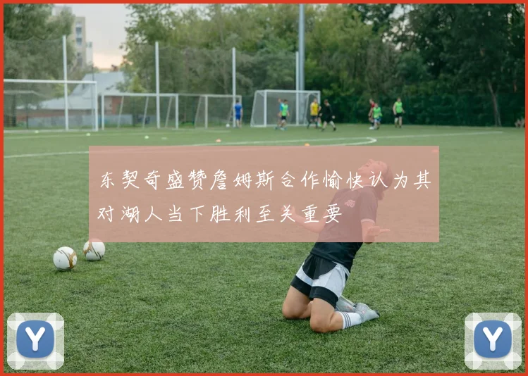 东契奇盛赞詹姆斯合作愉快认为其对湖人当下胜利至关重要