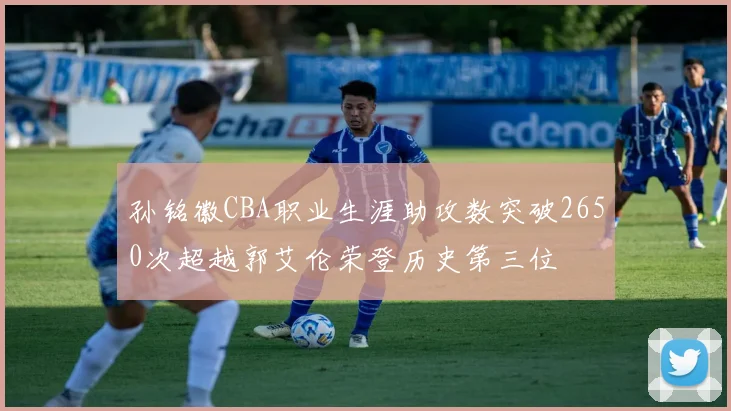 孙铭徽CBA职业生涯助攻数突破2650次超越郭艾伦荣登历史第三位