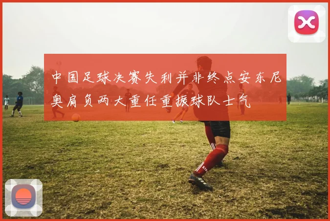 中国足球决赛失利并非终点安东尼奥肩负两大重任重振球队士气