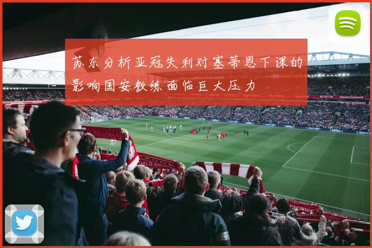 苏东分析亚冠失利对塞蒂恩下课的影响国安教练面临巨大压力