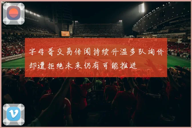 字母哥交易传闻持续升温多队询价却遭拒绝未来仍有可能推进