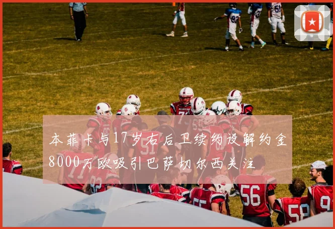 本菲卡与17岁右后卫续约设解约金8000万欧吸引巴萨切尔西关注